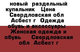  новый  раздельный купальник › Цена ­ 500 - Свердловская обл., Асбест г. Одежда, обувь и аксессуары » Женская одежда и обувь   . Свердловская обл.,Асбест г.